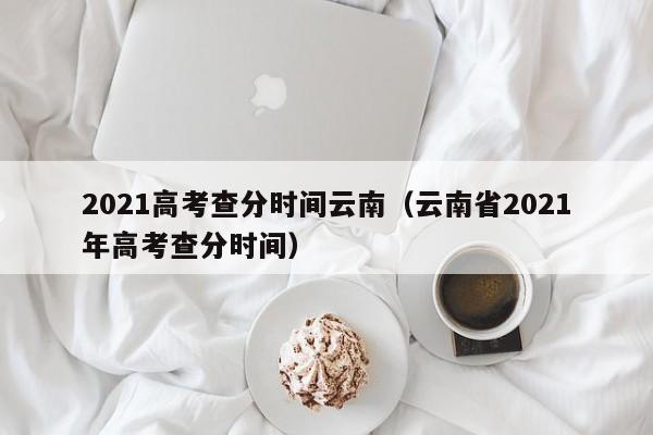 2021高考查分时间云南（云南省2021年高考查分时间）