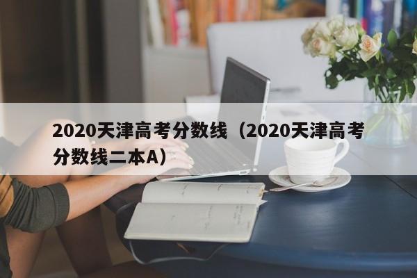 2020天津高考分数线（2020天津高考分数线二本A）