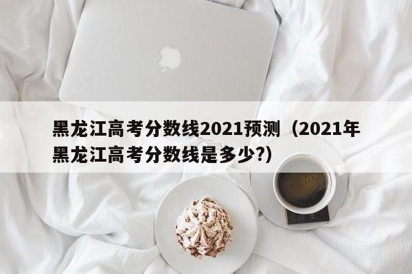 黑龙江高考分数线2021预测（2021年黑龙江高考分数线是多少?）
