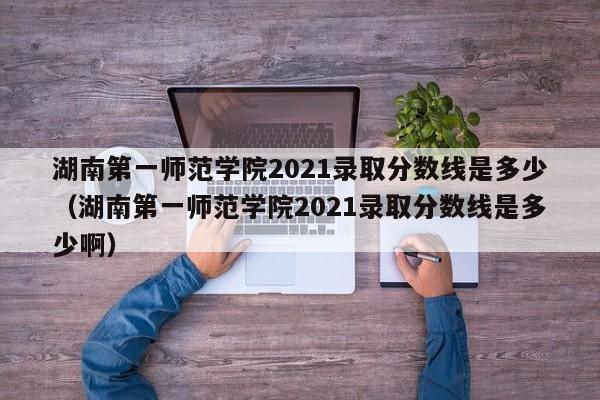 湖南第一师范学院2021录取分数线是多少（湖南第一师范学院2021录取分数线是多少啊）