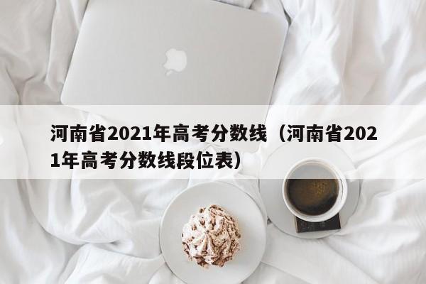 河南省2021年高考分数线（河南省2021年高考分数线段位表）
