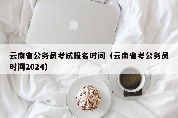 云南省公务员考试报名时间（云南省考公务员时间2024）