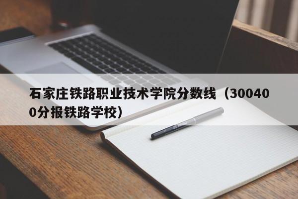 石家庄铁路职业技术学院分数线（300400分报铁路学校）