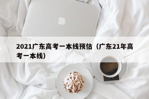 2021广东高考一本线预估（广东21年高考一本线）