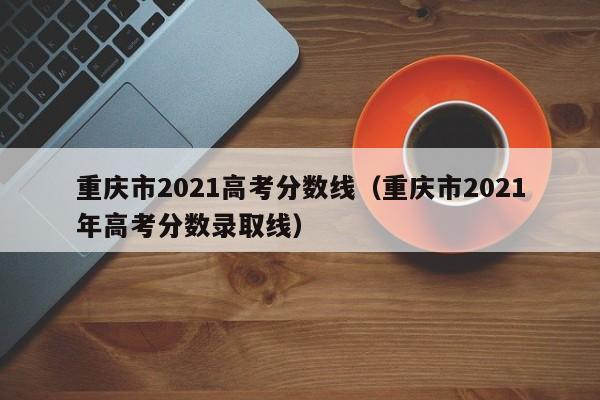 重庆市2021高考分数线（重庆市2021年高考分数录取线）