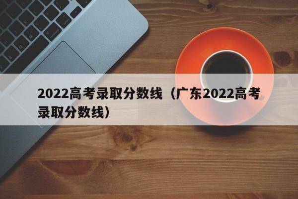 2022高考录取分数线（广东2022高考录取分数线）