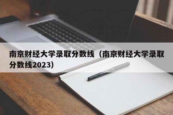 南京财经大学录取分数线（南京财经大学录取分数线2023）