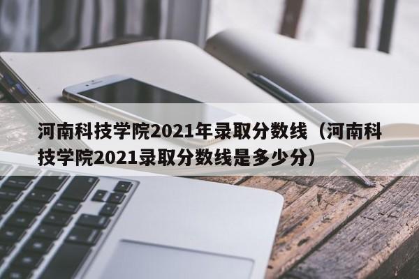 河南科技学院2021年录取分数线（河南科技学院2021录取分数线是多少分）