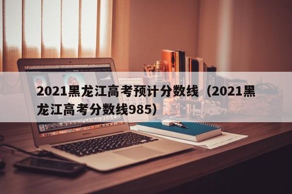 2021黑龙江高考预计分数线（2021黑龙江高考分数线985）