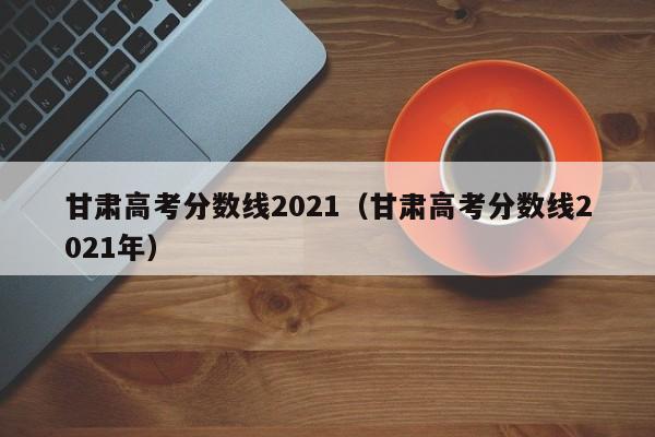 甘肃高考分数线2021（甘肃高考分数线2021年）