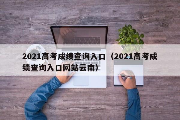 2021高考成绩查询入口（2021高考成绩查询入口网站云南）