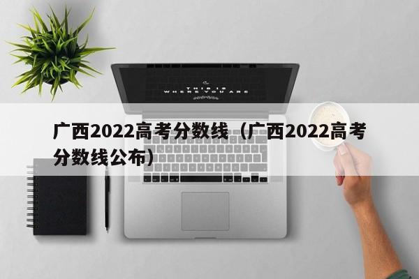 广西2022高考分数线（广西2022高考分数线公布）