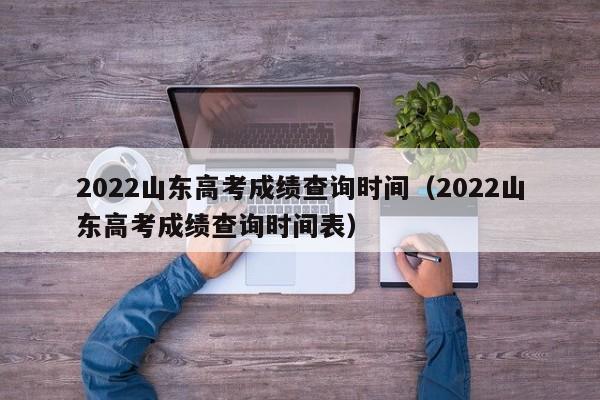 2022山东高考成绩查询时间（2022山东高考成绩查询时间表）