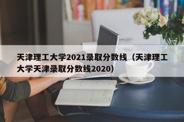 天津理工大学2021录取分数线（天津理工大学天津录取分数线2020）