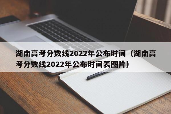 湖南高考分数线2022年公布时间（湖南高考分数线2022年公布时间表图片）