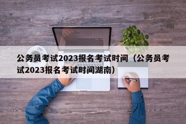 公务员考试2023报名考试时间（公务员考试2023报名考试时间湖南）