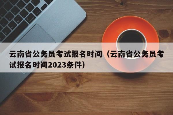 云南省公务员考试报名时间（云南省公务员考试报名时间2023条件）