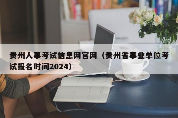 贵州人事考试信息网官网（贵州省事业单位考试报名时间2024）