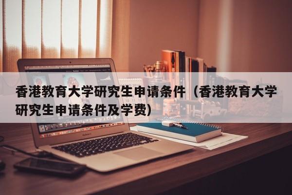 香港教育大学研究生申请条件（香港教育大学研究生申请条件及学费）