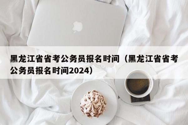 黑龙江省省考公务员报名时间（黑龙江省省考公务员报名时间2024）