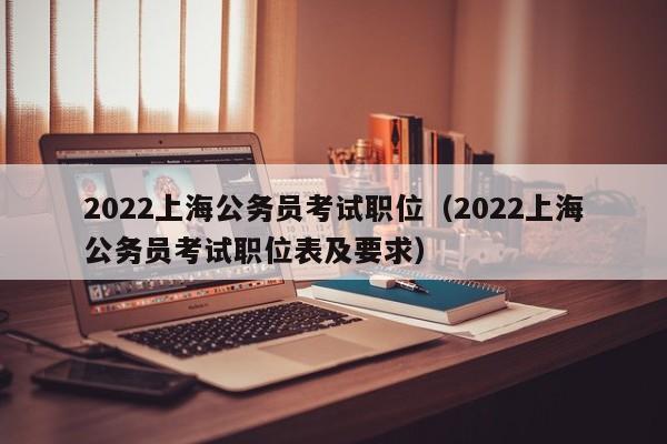 2022上海公务员考试职位（2022上海公务员考试职位表及要求）
