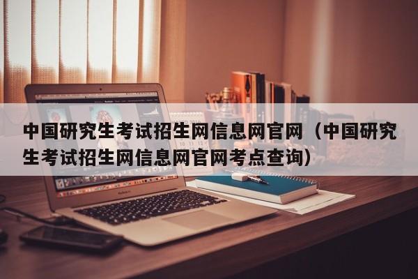 中国研究生考试招生网信息网官网（中国研究生考试招生网信息网官网考点查询）