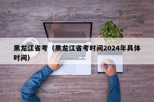 黑龙江省考（黑龙江省考时间2024年具体时间）