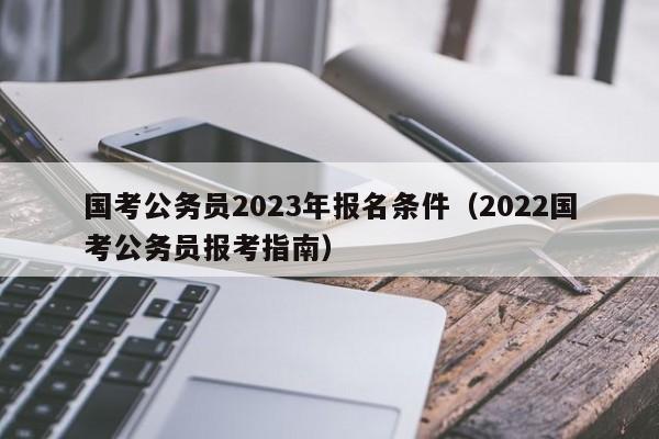国考公务员2023年报名条件（2022国考公务员报考指南）