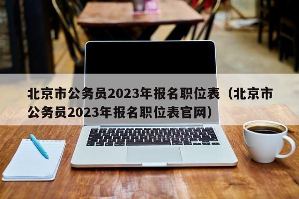 北京市公务员2023年报名职位表（北京市公务员2023年报名职位表官网）
