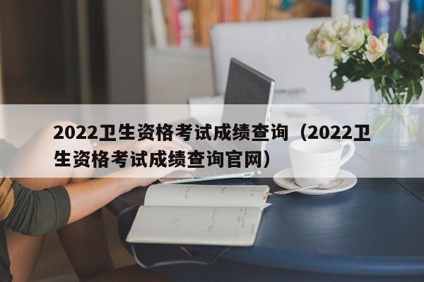 2022卫生资格考试成绩查询（2022卫生资格考试成绩查询官网）