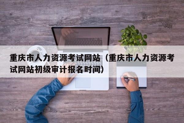重庆市人力资源考试网站（重庆市人力资源考试网站初级审计报名时间）
