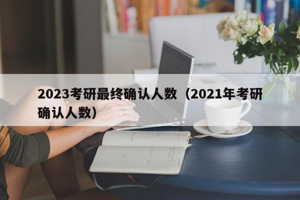 2023考研最终确认人数（2021年考研确认人数）